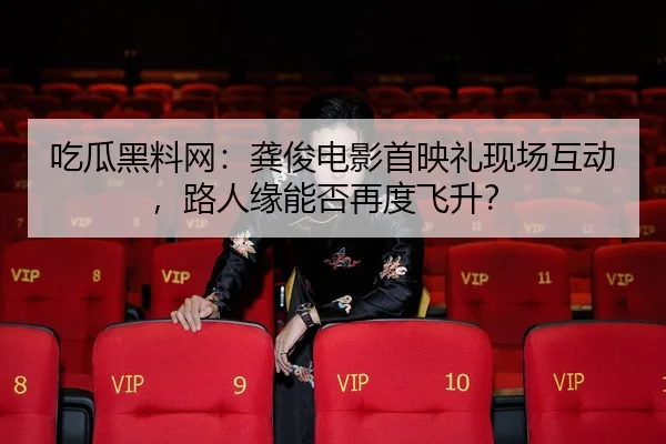 吃瓜黑料网：龚俊电影首映礼现场互动，路人缘能否再度飞升？